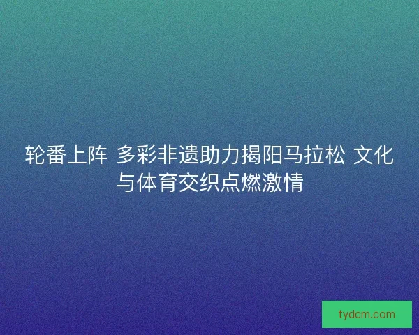 轮番上阵 多彩非遗助力揭阳马拉松 文化与体育交织点燃激情