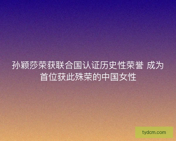 孙颖莎荣获联合国认证历史性荣誉 成为首位获此殊荣的中国女性