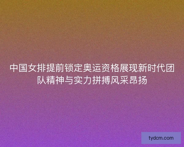 中国女排提前锁定奥运资格展现新时代团队精神与实力拼搏风采昂扬