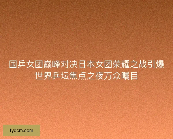 国乒女团巅峰对决日本女团荣耀之战引爆世界乒坛焦点之夜万众瞩目