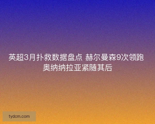 英超3月扑救数据盘点 赫尔曼森9次领跑 奥纳纳拉亚紧随其后