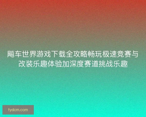 飚车世界游戏下载全攻略畅玩极速竞赛与改装乐趣体验加深度赛道挑战乐趣