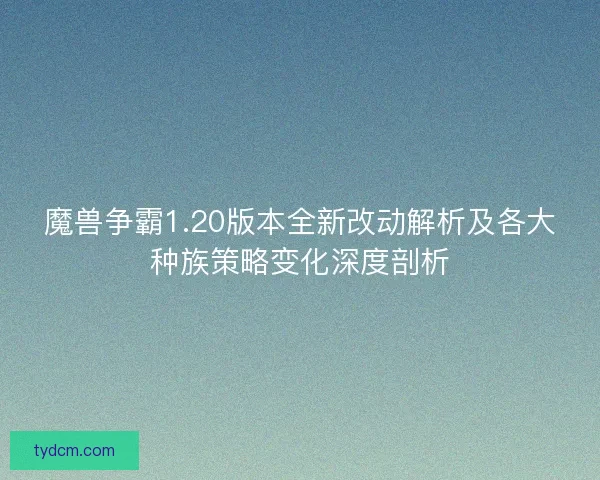 魔兽争霸1.20版本全新改动解析及各大种族策略变化深度剖析