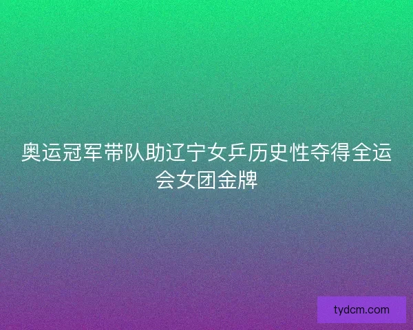 奥运冠军带队助辽宁女乒历史性夺得全运会女团金牌