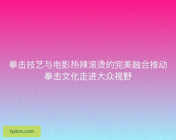 拳击技艺与电影热辣滚烫的完美融合推动拳击文化走进大众视野