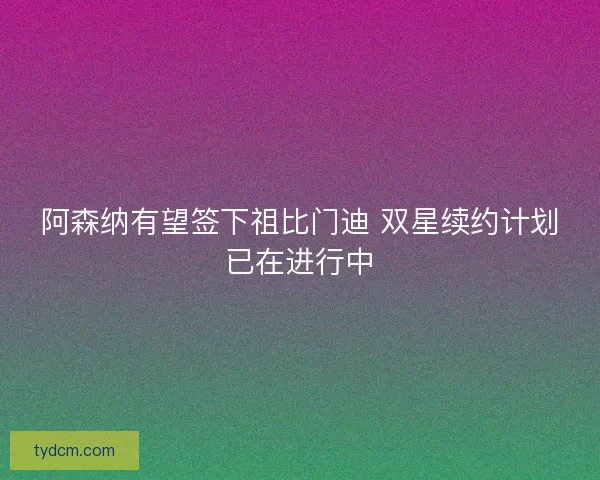 阿森纳有望签下祖比门迪 双星续约计划已在进行中