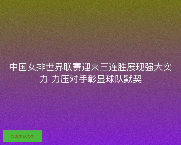 中国女排世界联赛迎来三连胜展现强大实力 力压对手彰显球队默契