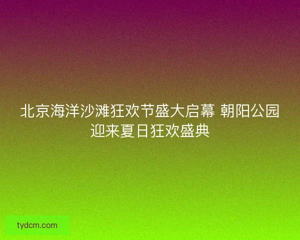北京海洋沙滩狂欢节盛大启幕 朝阳公园迎来夏日狂欢盛典