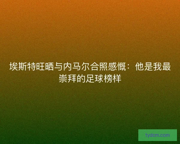 埃斯特旺晒与内马尔合照感慨：他是我最崇拜的足球榜样