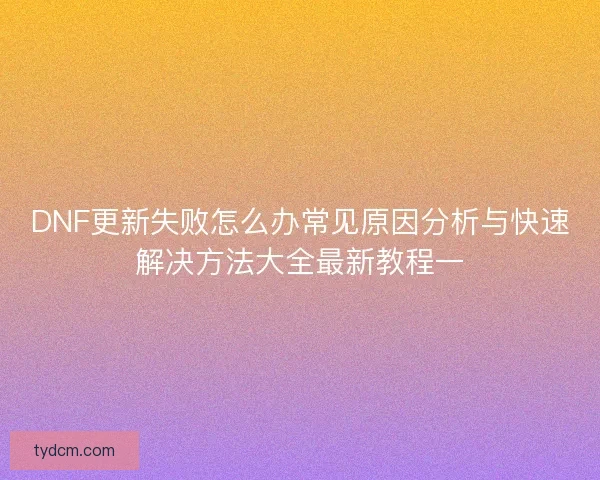 DNF更新失败怎么办常见原因分析与快速解决方法大全最新教程一