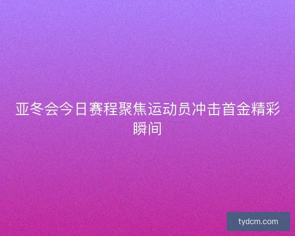 亚冬会今日赛程聚焦运动员冲击首金精彩瞬间