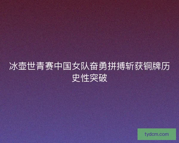 冰壶世青赛中国女队奋勇拼搏斩获铜牌历史性突破