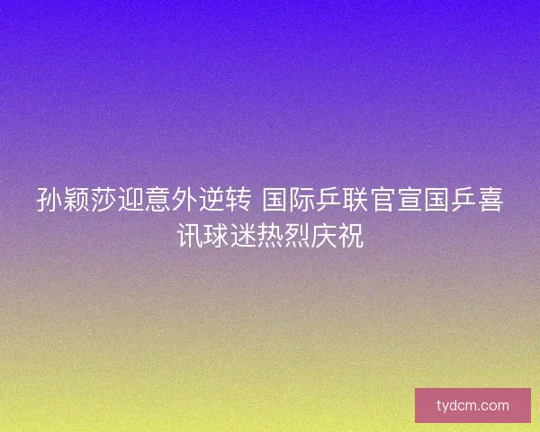 孙颖莎迎意外逆转 国际乒联官宣国乒喜讯球迷热烈庆祝