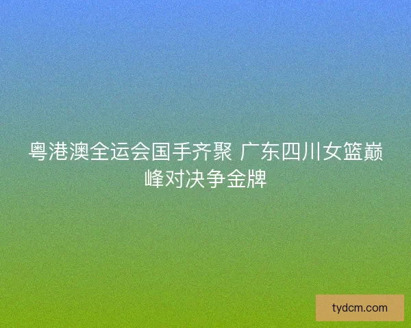 粤港澳全运会国手齐聚 广东四川女篮巅峰对决争金牌