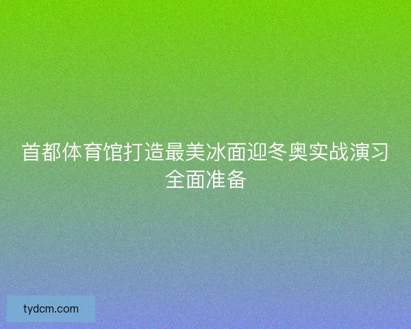 首都体育馆打造最美冰面迎冬奥实战演习全面准备
