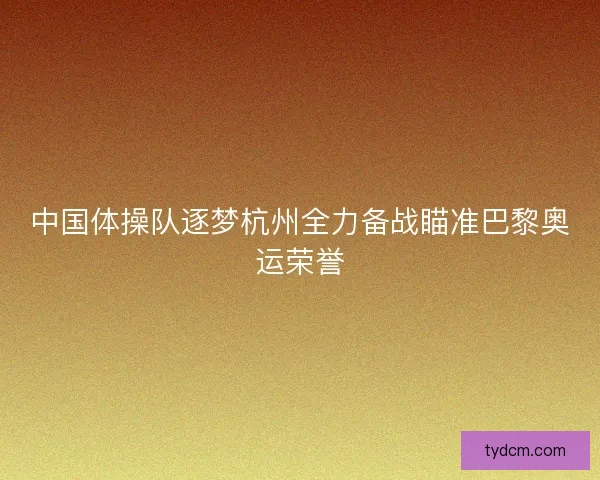 中国体操队逐梦杭州全力备战瞄准巴黎奥运荣誉