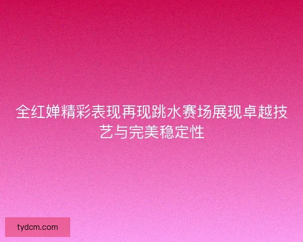 全红婵精彩表现再现跳水赛场展现卓越技艺与完美稳定性
