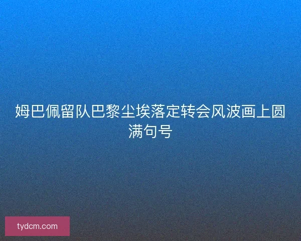 姆巴佩留队巴黎尘埃落定转会风波画上圆满句号