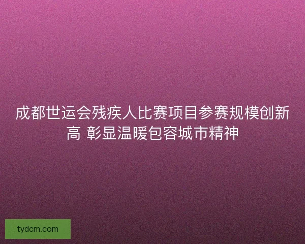 成都世运会残疾人比赛项目参赛规模创新高 彰显温暖包容城市精神