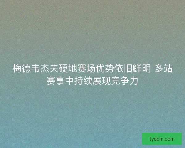 梅德韦杰夫硬地赛场优势依旧鲜明 多站赛事中持续展现竞争力