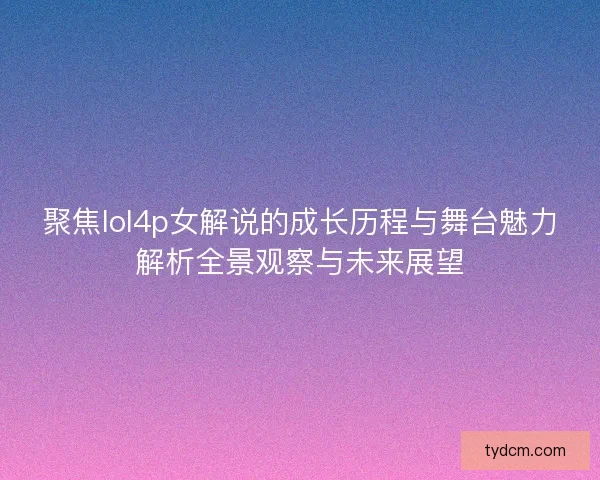 聚焦lol4p女解说的成长历程与舞台魅力解析全景观察与未来展望