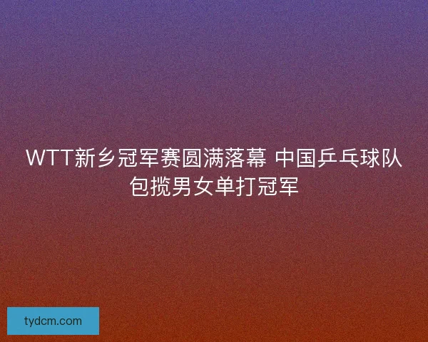 WTT新乡冠军赛圆满落幕 中国乒乓球队包揽男女单打冠军