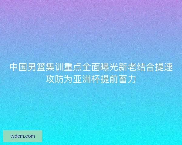 中国男篮集训重点全面曝光新老结合提速攻防为亚洲杯提前蓄力