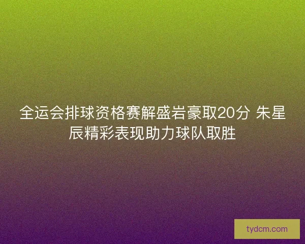 全运会排球资格赛解盛岩豪取20分 朱星辰精彩表现助力球队取胜