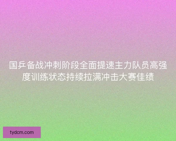 国乒备战冲刺阶段全面提速主力队员高强度训练状态持续拉满冲击大赛佳绩