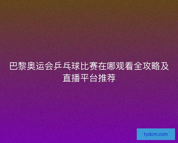 巴黎奥运会乒乓球比赛在哪观看全攻略及直播平台推荐
