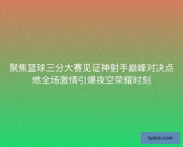 聚焦篮球三分大赛见证神射手巅峰对决点燃全场激情引爆夜空荣耀时刻