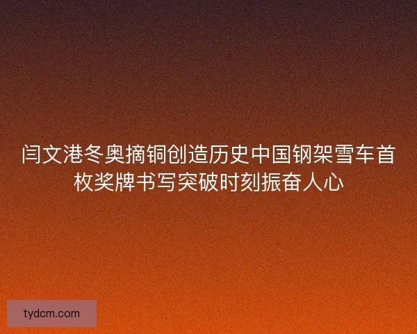 闫文港冬奥摘铜创造历史中国钢架雪车首枚奖牌书写突破时刻振奋人心