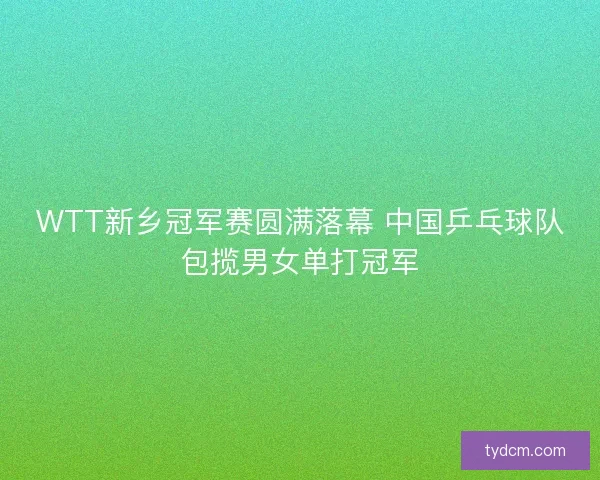 WTT新乡冠军赛圆满落幕 中国乒乓球队包揽男女单打冠军