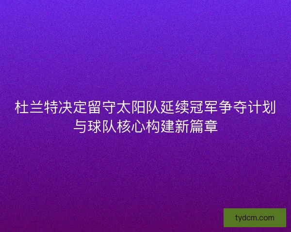 杜兰特决定留守太阳队延续冠军争夺计划与球队核心构建新篇章