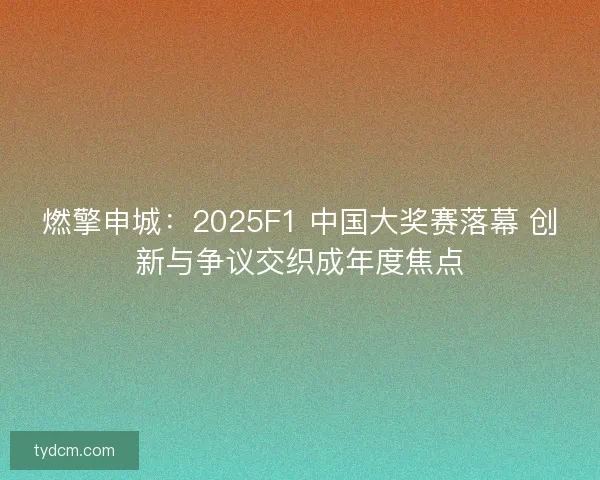 燃擎申城：2025F1 中国大奖赛落幕 创新与争议交织成年度焦点